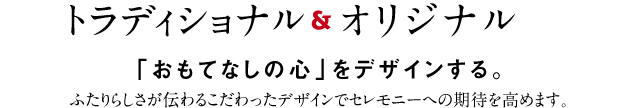 トラディショナルアンドオリジナル「おもてなしの心」をデザインする。ふたりらしさが伝わるこだわったデザインでセレモニーへの期待を高めます。